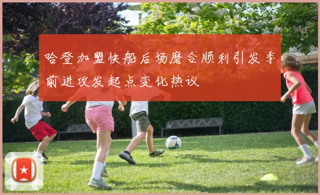 哈登加盟快船后场磨合顺利引发季前进攻发起点变化热议