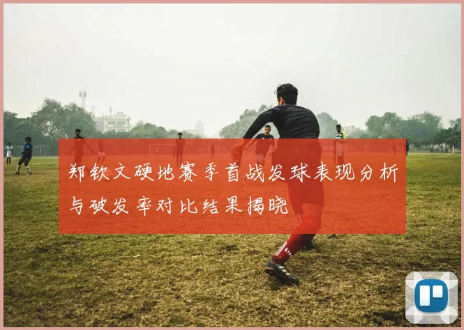 郑钦文硬地赛季首战发球表现分析与破发率对比结果揭晓