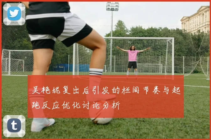吴艳妮复出后引发的栏间节奏与起跑反应优化讨论分析