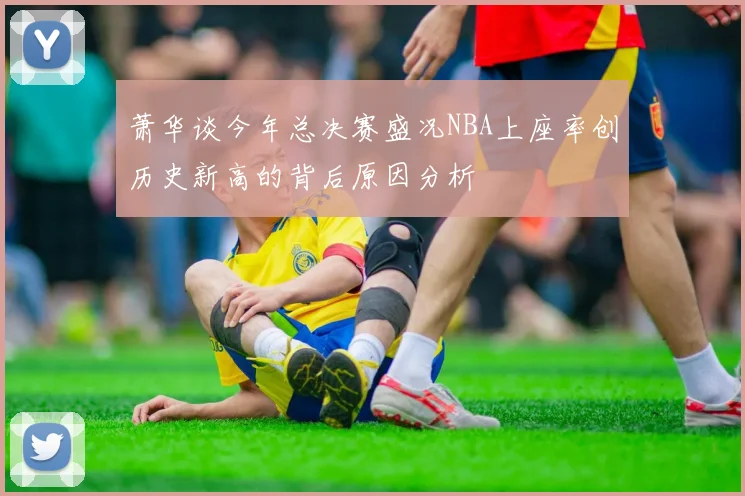 萧华谈今年总决赛盛况NBA上座率创历史新高的背后原因分析
