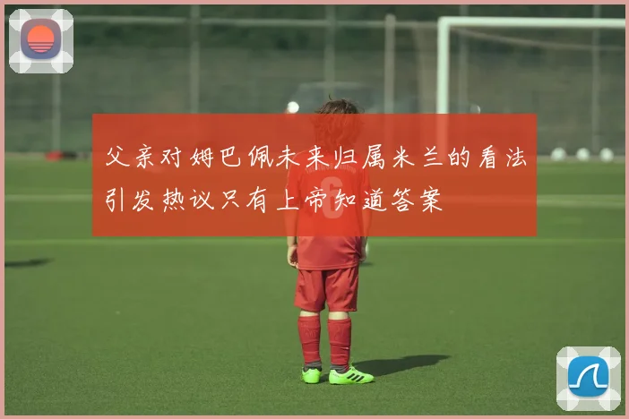 父亲对姆巴佩未来归属米兰的看法引发热议只有上帝知道答案