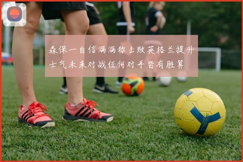 森保一自信满满称击败英格兰提升士气未来对战任何对手皆有胜算