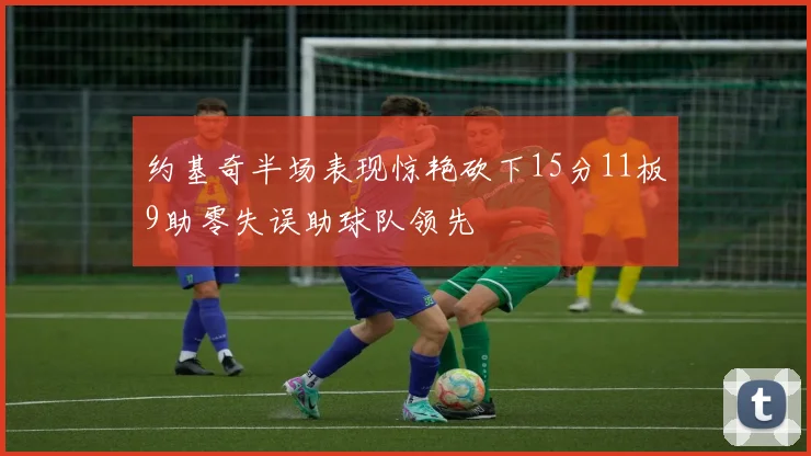 约基奇半场表现惊艳砍下15分11板9助零失误助球队领先