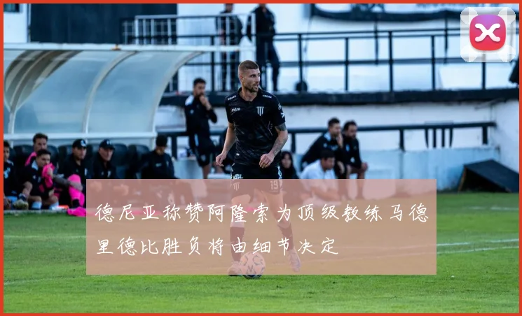 德尼亚称赞阿隆索为顶级教练马德里德比胜负将由细节决定