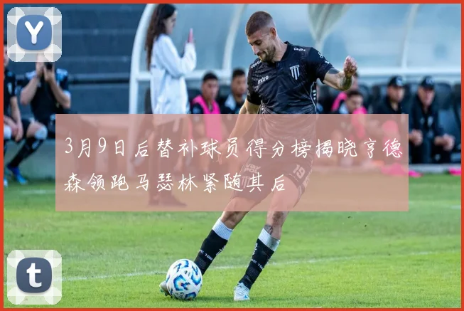 3月9日后替补球员得分榜揭晓亨德森领跑马瑟林紧随其后